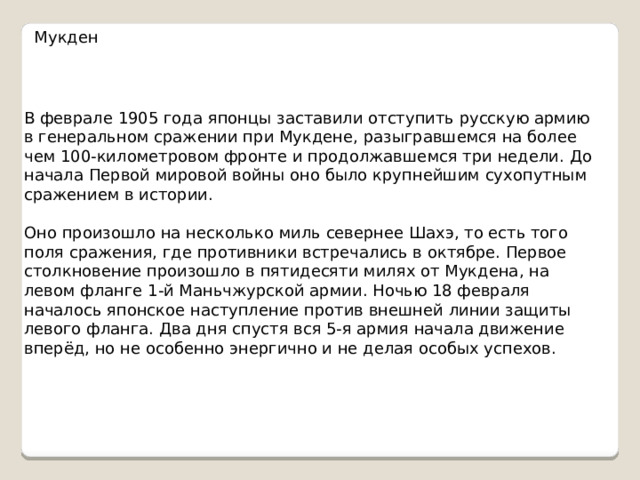 Мукден В феврале 1905 года японцы заставили отступить русскую армию в генеральном сражении при Мукдене, разыгравшемся на более чем 100-километровом фронте и продолжавшемся три недели. До начала Первой мировой войны оно было крупнейшим сухопутным сражением в истории. Оно произошло на несколько миль севернее Шахэ, то есть того поля сражения, где противники встречались в октябре. Первое столкновение произошло в пятидесяти милях от Мукдена, на левом фланге 1-й Маньчжурской армии. Ночью 18 февраля началось японское наступление против внешней линии защиты левого фланга. Два дня спустя вся 5-я армия начала движение вперёд, но не особенно энергично и не делая особых успехов. 