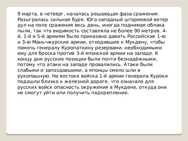 9 марта, в четверг, началась решающая фаза сражения. Разыгралась сильная буря. Юго-западный штормовой ветер дул на поле сражения весь день, иногда поднимая облака пыли, так что видимость составляла не более 90 метров. 4-й, 1-й и 5-й армиям было приказано давить Российские 1-ю и 3-ю Маньчжурские армии, отходившие к Мукдену, чтобы помочь генералу Куропаткину резервами, необходимыми ему для броска против 3-й японской армии на западе. К концу дня русские позиции были почти безнадёжными, потому что атаки на западе провалились. Атаки были слабыми и запоздавшими, а японцы смело шли в рукопашную. На востоке войска 1-й армии генерала Куроки подошли близко к железной дороге, что означало для русских войск опасность окружения в Мукдене, откуда они не смогут уйти или получить подкрепление. 