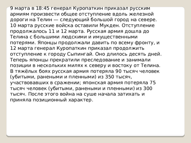 9 марта в 18:45 генерал Куропаткин приказал русским армиям произвести общее отступление вдоль железной дороги на Телин — следующий большой город на севере. 10 марта русские войска оставили Мукден. Отступление продолжалось 11 и 12 марта. Русская армия дошла до Телина с большими людскими и имущественными потерями. Японцы продолжали давить по всему фронту, и 12 марта генерал Куропаткин приказал продолжить отступление к городу Сыпингай. Оно длилось десять дней. Теперь японцы прекратили преследование и занимали позиции в нескольких милях к северу и востоку от Телина. В тяжёлых боях русская армия потеряла 90 тысяч человек (убитыми, ранеными и пленными) из 350 тысяч, участвовавших в сражении; японская армия потеряла 75 тысяч человек (убитыми, ранеными и пленными) из 300 тысяч. После этого война на суше начала затихать и приняла позиционный характер. 