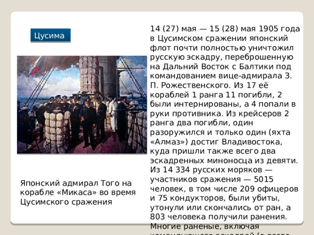 14 (27) мая — 15 (28) мая 1905 года в Цусимском сражении японский флот почти полностью уничтожил русскую эскадру, переброшенную на Дальний Восток с Балтики под командованием вице-адмирала З. П. Рожественского. Из 17 её кораблей 1 ранга 11 погибли, 2 были интернированы, а 4 попали в руки противника. Из крейсеров 2 ранга два погибли, один разоружился и только один (яхта «Алмаз») достиг Владивостока, куда пришли также всего два эскадренных миноносца из девяти. Из 14 334 русских моряков — участников сражения — 5015 человек, в том числе 209 офицеров и 75 кондукторов, были убиты, утонули или скончались от ран, а 803 человека получили ранения. Многие раненые, включая командующего эскадрой (а всего 6106 офицеров и нижних чинов) попали в плен Цусима Японский адмирал Того на корабле «Микаса» во время Цусимского сражения 