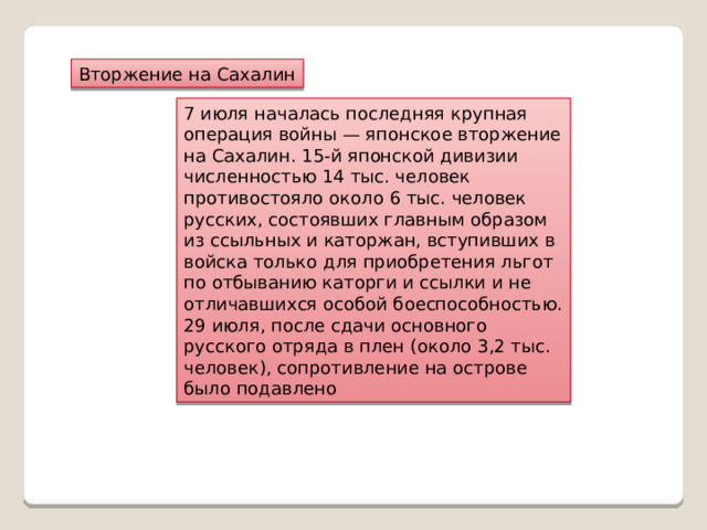 Вторжение на Сахалин 7 июля началась последняя крупная операция войны — японское вторжение на Сахалин. 15-й японской дивизии численностью 14 тыс. человек противостояло около 6 тыс. человек русских, состоявших главным образом из ссыльных и каторжан, вступивших в войска только для приобретения льгот по отбыванию каторги и ссылки и не отличавшихся особой боеспособностью. 29 июля, после сдачи основного русского отряда в плен (около 3,2 тыс. человек), сопротивление на острове было подавлено 