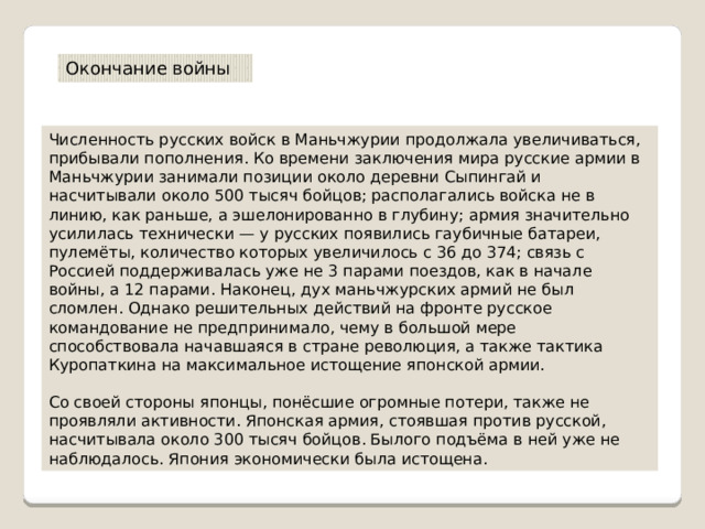 Окончание войны Численность русских войск в Маньчжурии продолжала увеличиваться, прибывали пополнения. Ко времени заключения мира русские армии в Маньчжурии занимали позиции около деревни Сыпингай и насчитывали около 500 тысяч бойцов; располагались войска не в линию, как раньше, а эшелонированно в глубину; армия значительно усилилась технически — у русских появились гаубичные батареи, пулемёты, количество которых увеличилось с 36 до 374; связь с Россией поддерживалась уже не 3 парами поездов, как в начале войны, а 12 парами. Наконец, дух маньчжурских армий не был сломлен. Однако решительных действий на фронте русское командование не предпринимало, чему в большой мере способствовала начавшаяся в стране революция, а также тактика Куропаткина на максимальное истощение японской армии. Со своей стороны японцы, понёсшие огромные потери, также не проявляли активности. Японская армия, стоявшая против русской, насчитывала около 300 тысяч бойцов. Былого подъёма в ней уже не наблюдалось. Япония экономически была истощена. 