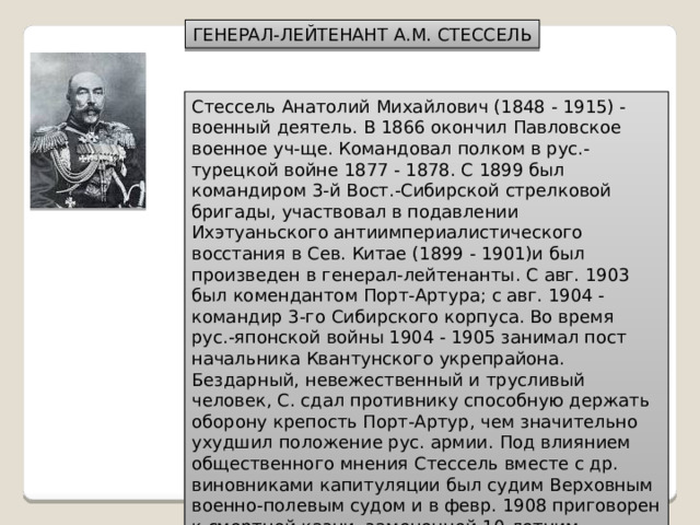 ГЕНЕРАЛ-ЛЕЙТЕНАНТ А.М. СТЕССЕЛЬ Стессель Анатолий Михайлович (1848 - 1915) - военный деятель. В 1866 окончил Павловское военное уч-ще. Командовал полком в рус.-турецкой войне 1877 - 1878. С 1899 был командиром 3-й Вост.-Сибирской стрелковой бригады, участвовал в подавлении Ихэтуаньского антиимпериалистического восстания в Сев. Китае (1899 - 1901)и был произведен в генерал-лейтенанты. С авг. 1903 был комендантом Порт-Артура; с авг. 1904 - командир 3-го Сибирского корпуса. Во время рус.-японской войны 1904 - 1905 занимал пост начальника Квантунского укрепрайона. Бездарный, невежественный и трусливый человек, С. сдал противнику способную держать оборону крепость Порт-Артур, чем значительно ухудшил положение рус. армии. Под влиянием общественного мнения Стессель вместе с др. виновниками капитуляции был судим Верховным военно-полевым судом и в февр. 1908 приговорен к смертной казни, замененной 10-летним заключением в Петропавловской крепости. В апр. 1909 был помилован Николаем II и освобожден. 