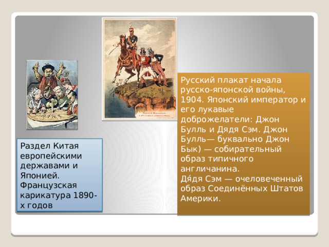 Русский плакат начала русско-японской войны, 1904. Японский император и его лукавые доброжелатели: Джон Булль и Дядя Сэм. Джон Булль— буквально Джон Бык) — собирательный образ типичного англичанина. Дя́дя Сэм — очеловеченный образ Соединённых Штатов Америки. Раздел Китая европейскими державами и Японией. Французская карикатура 1890-х годов 