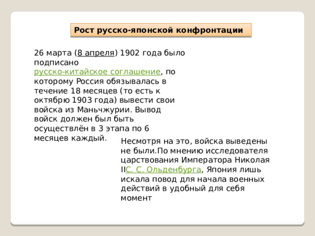 Рост русско-японской конфронтации 26 марта ( 8 апреля ) 1902 года было подписано  русско-китайское соглашение , по которому Россия обязывалась в течение 18 месяцев (то есть к октябрю 1903 года) вывести свои войска из Маньчжурии. Вывод войск должен был быть осуществлён в 3 этапа по 6 месяцев каждый. Несмотря на это, войска выведены не были.По мнению исследователя царствования Императора Николая II С. С. Ольденбурга , Япония лишь искала повод для начала военных действий в удобный для себя момент 