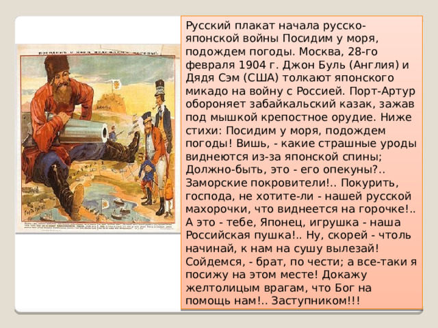 Русский плакат начала русско-японской войны Посидим у моря, подождем погоды. Москва, 28-го февраля 1904 г. Джон Буль (Англия) и Дядя Сэм (США) толкают японского микадо на войну с Россией. Порт-Артур обороняет забайкальский казак, зажав под мышкой крепостное орудие. Ниже стихи: Посидим у моря, подождем погоды! Вишь, - какие страшные уроды виднеются из-за японской спины; Должно-быть, это - его опекуны?.. Заморские покровители!.. Покурить, господа, не хотите-ли - нашей русской махорочки, что виднеется на горочке!.. А это - тебе, Японец, игрушка - наша Российская пушка!.. Ну, скорей - чтоль начинай, к нам на сушу вылезай! Сойдемся, - брат, по чести; а все-таки я посижу на этом месте! Докажу желтолицым врагам, что Бог на помощь нам!.. Заступником!!! 
