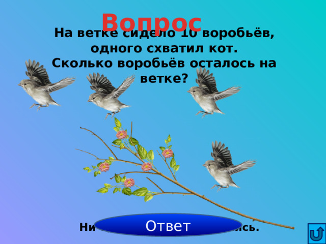 Вопрос На ветке сидело 10 воробьёв, одного схватил кот.  Сколько воробьёв осталось на ветке? Ответ Ни одного, все разлетелись. 