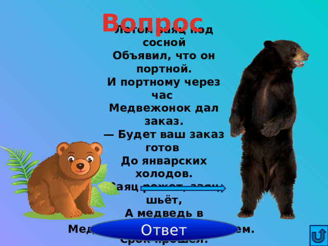 Вопрос Летом заяц под сосной  Объявил, что он портной.  И портному через час  Медвежонок дал заказ.  — Будет ваш заказ готов  До январских холодов.  Заяц режет, заяц шьёт,  А медведь в берлоге ждёт.  Срок прошёл. Пришёл медведь,  А штаны нельзя надеть!  Почему? Ответ Медвежонок стал медведем. 