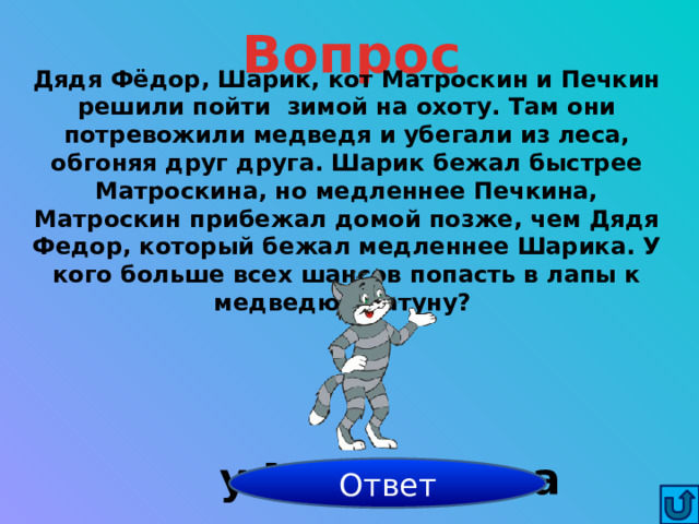 Вопрос Дядя Фёдор, Шарик, кот Матроскин и Печкин решили пойти  зимой на охоту. Там они потревожили медведя и убегали из леса, обгоняя друг друга. Шарик бежал быстрее Матроскина, но медленнее Печкина, Матроскин прибежал домой позже, чем Дядя Федор, который бежал медленнее Шарика. У кого больше всех шансов попасть в лапы к медведю- шатуну? у Матроскина Ответ 