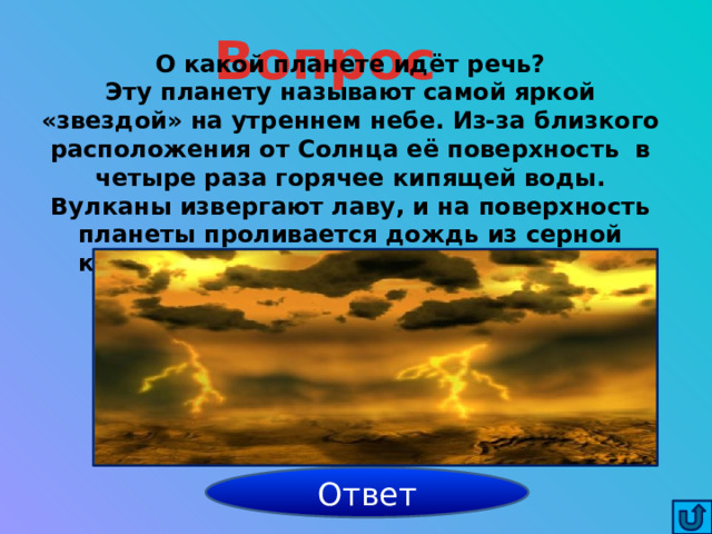 Вопрос О какой планете идёт речь? Эту планету называют самой яркой «звездой» на утреннем небе. Из-за близкого расположения от Солнца её поверхность в четыре раза горячее кипящей воды. Вулканы извергают лаву, и на поверхность планеты проливается дождь из серной кислоты. Эти явления сопровождаются вспышками молний. Венера Ответ 