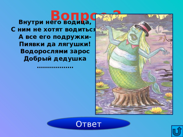 Вопрос 2 Внутри него водица, С ним не хотят водиться, А все его подружки- Пиявки да лягушки! Водорослями зарос Добрый дедушка ……………… Водяной Ответ 