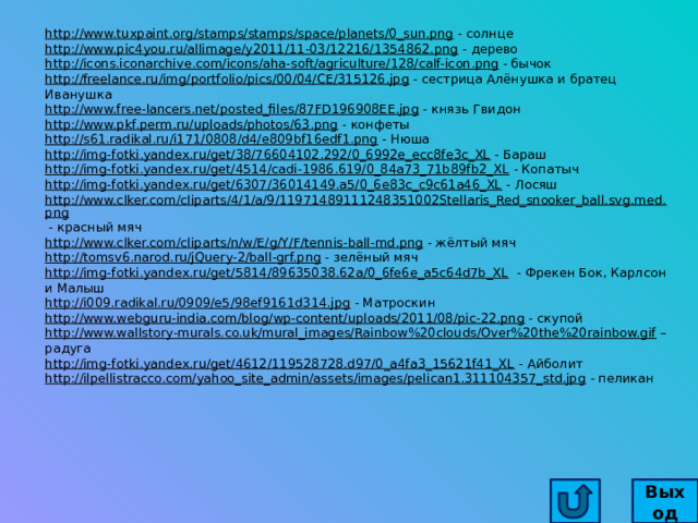 http://www.tuxpaint.org/stamps/stamps/space/planets/0_sun.png  - солнце http://www.pic4you.ru/allimage/y2011/11-03/12216/1354862.png  - дерево http://icons.iconarchive.com/icons/aha-soft/agriculture/128/calf-icon.png  - бычок http://freelance.ru/img/portfolio/pics/00/04/CE/315126.jpg  - сестрица Алёнушка и братец Иванушка http://www.free-lancers.net/posted_files/87FD196908EE.jpg  - князь Гвидон http://www.pkf.perm.ru/uploads/photos/63.png  - конфеты http://s61.radikal.ru/i171/0808/d4/e809bf16edf1.png  - Нюша http://img-fotki.yandex.ru/get/38/76604102.292/0_6992e_ecc8fe3c_XL  - Бараш http://img-fotki.yandex.ru/get/4514/cadi-1986.619/0_84a73_71b89fb2_XL  - Копатыч http://img-fotki.yandex.ru/get/6307/36014149.a5/0_6e83c_c9c61a46_XL  - Лосяш http://www.clker.com/cliparts/4/1/a/9/11971489111248351002Stellaris_Red_snooker_ball.svg.med.png  - красный мяч http://www.clker.com/cliparts/n/w/E/g/Y/F/tennis-ball-md.png  - жёлтый мяч http://tomsv6.narod.ru/jQuery-2/ball-grf.png  - зелёный мяч http://img-fotki.yandex.ru/get/5814/89635038.62a/0_6fe6e_a5c64d7b_XL  - Фрекен Бок, Карлсон и Малыш http://i009.radikal.ru/0909/e5/98ef9161d314.jpg  - Матроскин http://www.webguru-india.com/blog/wp-content/uploads/2011/08/pic-22.png  - скупой http://www.wallstory-murals.co.uk/mural_images/Rainbow%20clouds/Over%20the%20rainbow.gif – радуга http://img-fotki.yandex.ru/get/4612/119528728.d97/0_a4fa3_15621f41_XL  - Айболит http://ilpellistracco.com/yahoo_site_admin/assets/images/pelican1.311104357_std.jpg  - пеликан Выход 