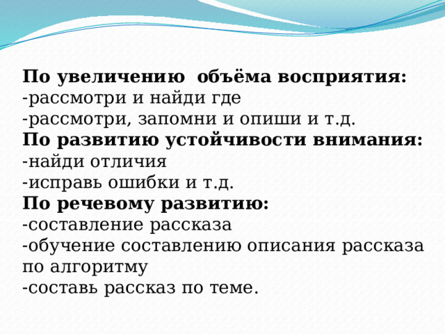По увеличению объёма восприятия:  -рассмотри и найди где  -рассмотри, запомни и опиши и т.д.  По развитию устойчивости внимания:  -найди отличия  -исправь ошибки и т.д.  По речевому развитию:  -составление рассказа  -обучение составлению описания рассказа по алгоритму  -составь рассказ по теме.   