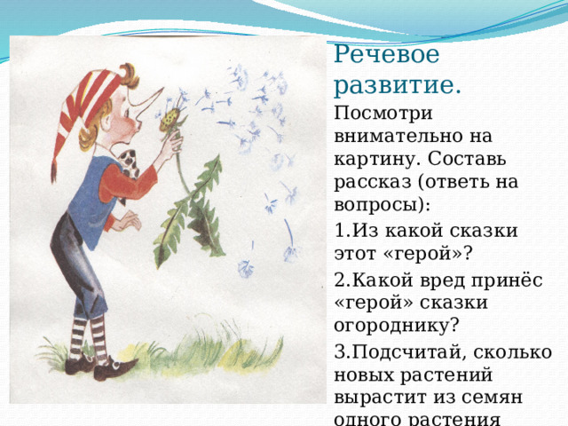 Речевое развитие. Посмотри внимательно на картину. Составь рассказ (ответь на вопросы): 1.Из какой сказки этот «герой»? 2.Какой вред принёс «герой» сказки огороднику? 3.Подсчитай, сколько новых растений вырастит из семян одного растения (назови название растения) 