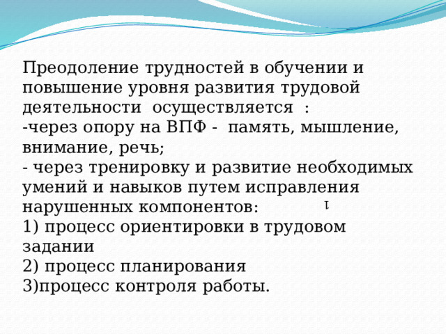  Преодоление трудностей в обучении и повышение уровня развития трудовой деятельности осуществляется :  -через опору на ВПФ - память, мышление, внимание, речь;  - через тренировку и развитие необходимых умений и навыков путем исправления нарушенных компонентов:  1) процесс ориентировки в трудовом задании  2) процесс планирования  3)процесс контроля работы.    1 