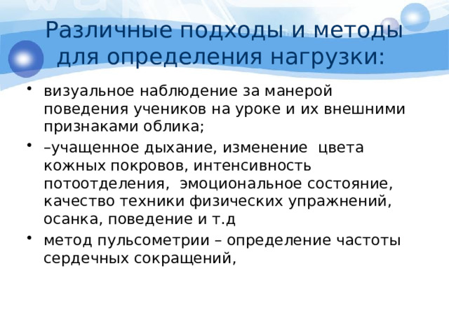 Различные подходы и методы для определения нагрузки: визуальное наблюдение за манерой поведения учеников на уроке и их внешними признаками облика; – учащенное дыхание, изменение цвета кожных покровов, интенсивность потоотделения, эмоциональное состояние, качество техники физических упражнений, осанка, поведение и т.д метод пульсометрии – определение частоты сердечных сокращений, 