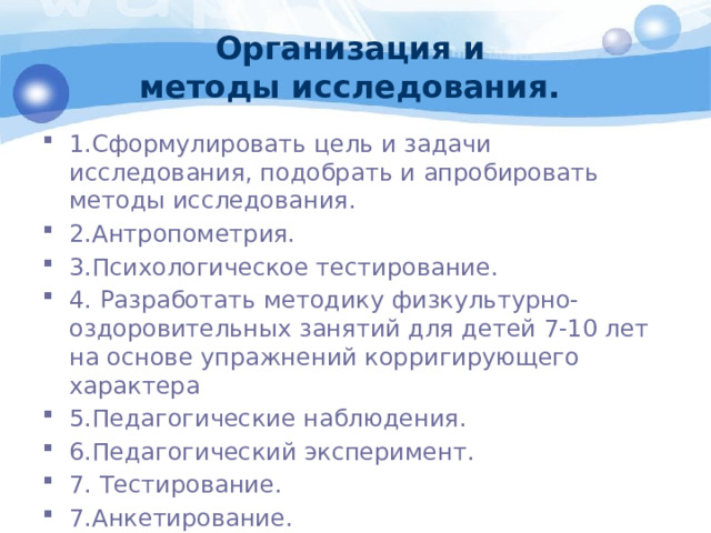 Организация и  методы исследования. 1.Сформулировать цель и задачи исследования, подобрать и апробировать методы исследования. 2.Антропометрия. 3.Психологическое тестирование. 4. Разработать методику физкультурно-оздоровительных занятий для детей 7-10 лет на основе упражнений корригирующего характера 5.Педагогические наблюдения. 6.Педагогический эксперимент. 7. Тестирование. 7.Анкетирование. 