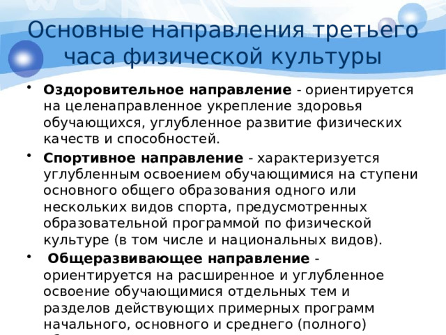 Основные направления третьего часа физической культуры Оздоровительное направление - ориентируется на целенаправленное укрепление здоровья обучающихся, углубленное развитие физических качеств и способностей. Спортивное направление - характеризуется углубленным освоением обучающимися на ступени основного общего образования одного или нескольких видов спорта, предусмотренных образовательной программой по физической культуре (в том числе и национальных видов).  Общеразвивающее направление - ориентируется на расширенное и углубленное освоение обучающимися отдельных тем и разделов действующих примерных программ начального, основного и среднего (полного) образования. 