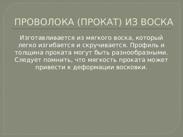 ПРОВОЛОКА (ПРОКАТ) ИЗ ВОСКА Изготавливается из мягкого воска, который легко изгибается и скручивается. Профиль и толщина проката могут быть разнообразными. Следует помнить, что мягкость проката может привести к деформации восковки. 