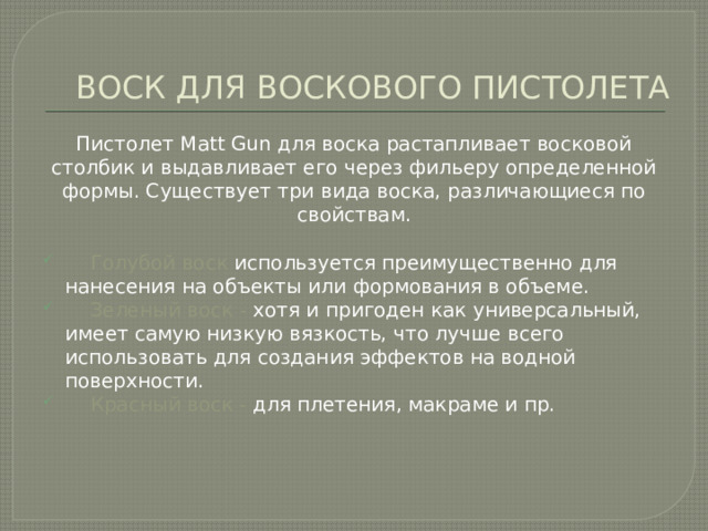 ВОСК ДЛЯ ВОСКОВОГО ПИСТОЛЕТА Пистолет Matt Gun для воска растапливает восковой столбик и выдавливает его через фильеру определенной формы. Существует три вида воска, различающиеся по свойствам.  Голубой воск используется преимущественно для нанесения на объекты или формования в объеме.  Зеленый воск - хотя и пригоден как универсальный, имеет самую низкую вязкость, что лучше всего использовать для создания эффектов на водной поверхности.  Красный воск - для плетения, макраме и пр. 