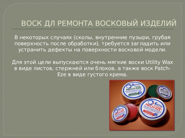 ВОСК ДЛ РЕМОНТА ВОСКОВЫЙ ИЗДЕЛИЙ В некоторых случаях (сколы, внутренние пузыри, грубая поверхность после обработки), требуется загладить или устранить дефекты на поверхности восковой модели. Для этой цели выпускаются очень мягкие воски Utility Wax в виде листов, стержней или блоков, а также воск Patch-Eze в виде густого крема. 