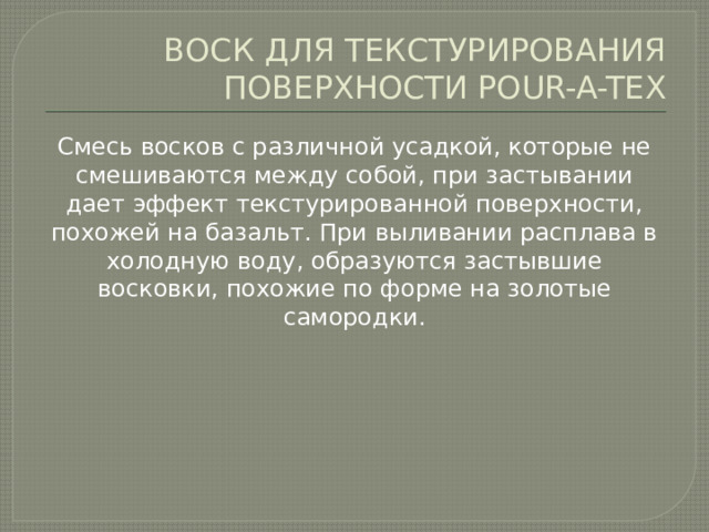 ВОСК ДЛЯ ТЕКСТУРИРОВАНИЯ ПОВЕРХНОСТИ POUR-A-TEX Смесь восков с различной усадкой, которые не смешиваются между собой, при застывании дает эффект текстурированной поверхности, похожей на базальт. При выливании расплава в холодную воду, образуются застывшие восковки, похожие по форме на золотые самородки. 