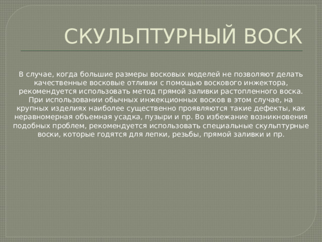 СКУЛЬПТУРНЫЙ ВОСК В случае, когда большие размеры восковых моделей не позволяют делать качественные восковые отливки с помощью воскового инжектора, рекомендуется использовать метод прямой заливки растопленного воска. При использовании обычных инжекционных восков в этом случае, на крупных изделиях наиболее существенно проявляются такие дефекты, как неравномерная объемная усадка, пузыри и пр. Во избежание возникновения подобных проблем, рекомендуется использовать специальные скульптурные воски, которые годятся для лепки, резьбы, прямой заливки и пр. 