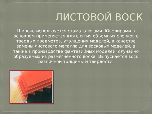 ЛИСТОВОЙ ВОСК Широко используется стоматологами. Ювелирами в основном применяется для снятия объемных слепков с твердых предметов, утолщения моделей, в качестве замены листового металла для восковых моделей, а также в производстве фантазийных моделей, случайно образуемых из размягченного воска. Выпускается воск различной толщины и твердости. 