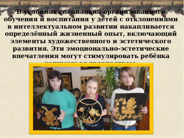 В условиях специально организованного обучения и воспитания у детей с отклонениями в интеллектуальном развитии накапливается определённый жизненный опыт, включающий элементы художественного и эстетического развития. Эти эмоционально-эстетические впечатления могут стимулировать ребёнка заниматься творчеством.   
