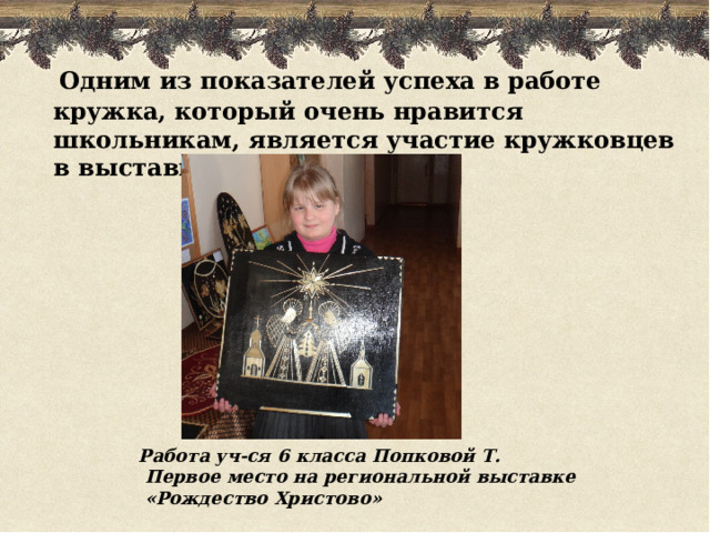  Одним из показателей успеха в работе кружка, который очень нравится школьникам, является участие кружковцев в выставках, конкурсах. Работа уч-ся 6 класса Попковой Т.  Первое место на региональной выставке  «Рождество Христово» 