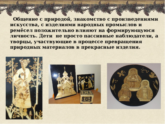  Общение с природой, знакомство с произведениями  искусства,  с изделиями народных промыслов и ремёсел положительно влияют на формирующуюся личность. Дети не просто пассивные наблюдатели, а творцы, участвующие в процессе превращения природных материалов в прекрасные изделия.   