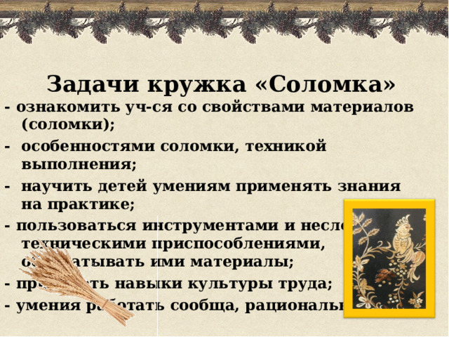      Задачи кружка «Соломка»      - ознакомить уч-ся со свойствами материалов (соломки); - особенностями соломки, техникой выполнения; - научить детей умениям применять знания на практике; - пользоваться инструментами и несложными техническими приспособлениями, обрабатывать ими материалы; - прививать навыки культуры труда; - умения работать сообща, рационально.  