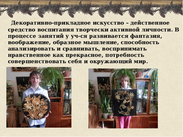  Декоративно-прикладное искусство – действенное средство воспитания творчески активной личности. В процессе занятий у уч-ся развивается фантазия, воображение, образное мышление, способность анализировать и сравнивать, воспринимать нравственное как прекрасное, потребность совершенствовать себя и окружающий мир.  