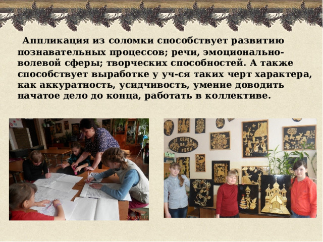  Аппликация из соломки способствует развитию познавательных процессов; речи, эмоционально-волевой сферы; творческих способностей. А также способствует выработке у уч-ся таких черт характера, как аккуратность, усидчивость, умение доводить начатое дело до конца, работать в коллективе.   
