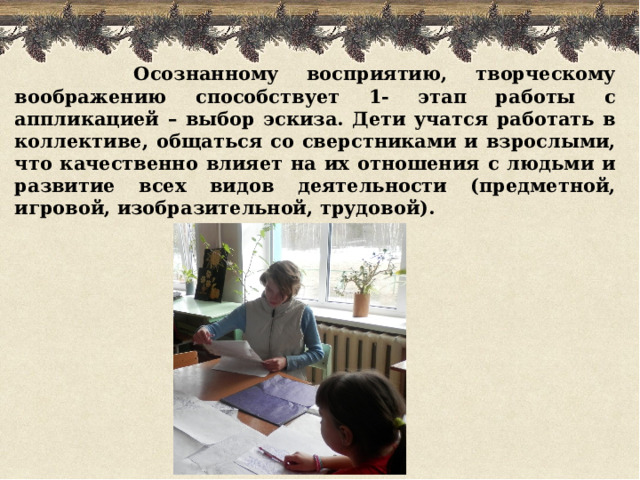  Осознанному восприятию, творческому воображению способствует 1- этап работы с аппликацией – выбор эскиза. Дети учатся работать в коллективе, общаться со сверстниками и взрослыми, что качественно влияет на их отношения с людьми и развитие всех видов деятельности (предметной, игровой, изобразительной, трудовой).  