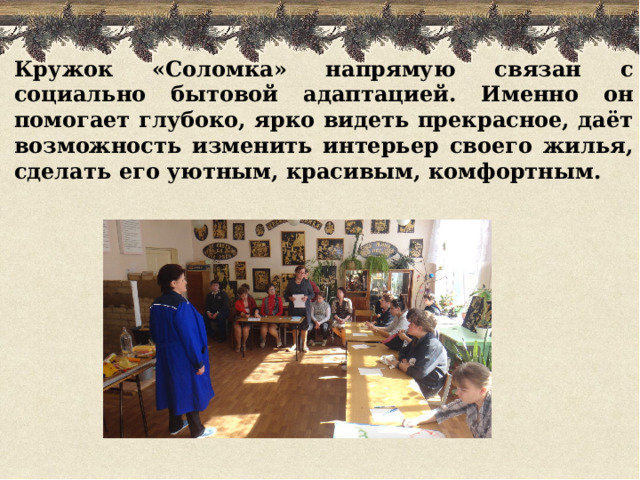 Кружок «Соломка» напрямую связан с социально бытовой адаптацией. Именно он помогает глубоко, ярко видеть прекрасное, даёт возможность изменить интерьер своего жилья, сделать его уютным, красивым, комфортным. 