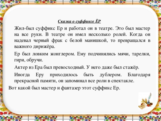 Сказка о суффиксе ЁР  Жил-был суффикс Ер и работал он в театре. Это был мастер на все руки. В театре он имел несколько ролей. Когда он надевал черный фрак с белой манишкой, то превращался в важного дирижёра.  Ер был ловким жонглером. Ему подчинялись мячи, тарелки, гири, обручи.  Актер из Ера был превосходный. У него даже был стажёр.  Иногда Еру приходилось быть дублером. Благодаря прекрасной памяти, он запоминал все роли в спектакле. Вот какой был мастер и фантазер этот суффикс Ер.    