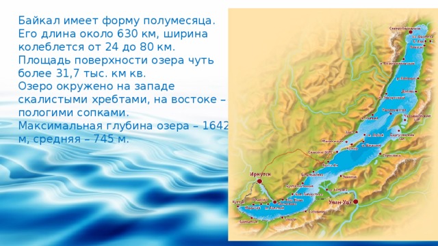 Байкал имеет форму полумесяца. Его длина около 630 км, ширина колеблется от 24 до 80 км. Площадь поверхности озера чуть более 31,7 тыс. км кв. Озеро окружено на западе скалистыми хребтами, на востоке – пологими сопками. Максимальная глубина озера – 1642 м, средняя – 745 м.   