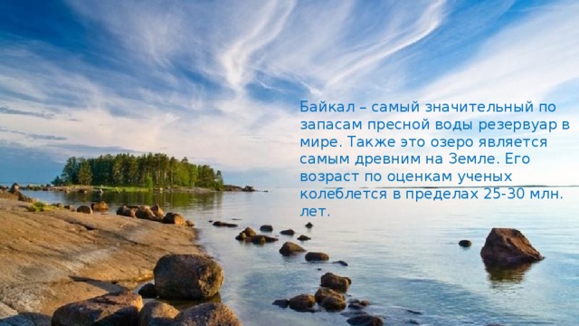 Байкал – самый значительный по запасам пресной воды резервуар в мире. Также это озеро является самым древним на Земле. Его возраст по оценкам ученых колеблется в пределах 25-30 млн. лет.   
