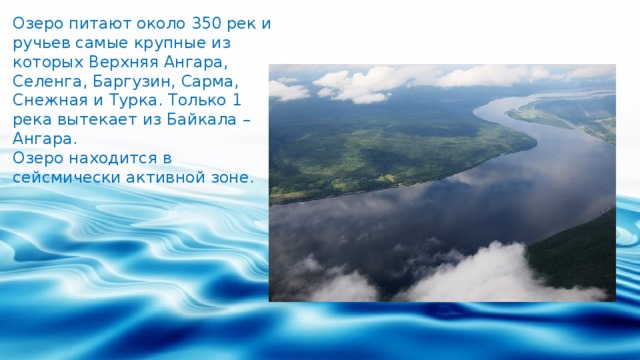 Озеро питают около 350 рек и ручьев самые крупные из которых Верхняя Ангара, Селенга, Баргузин, Сарма, Снежная и Турка. Только 1 река вытекает из Байкала – Ангара. Озеро находится в сейсмически активной зоне. 