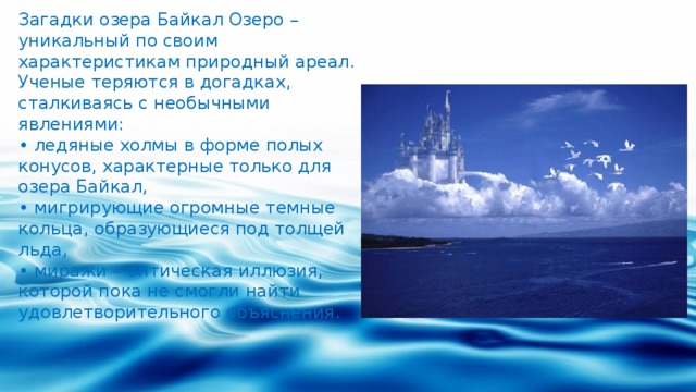 Загадки озера Байкал Озеро – уникальный по своим характеристикам природный ареал. Ученые теряются в догадках, сталкиваясь с необычными явлениями: • ледяные холмы в форме полых конусов, характерные только для озера Байкал, • мигрирующие огромные темные кольца, образующиеся под толщей льда, • миражи – оптическая иллюзия, которой пока не смогли найти удовлетворительного объяснения. 