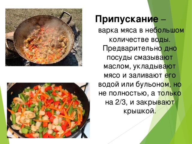 Припускание – варка мяса в небольшом количестве воды. Предварительно дно посуды смазывают маслом, укладывают мясо и заливают его водой или бульоном, но не полностью, а только на 2/3, и закрывают крышкой. 