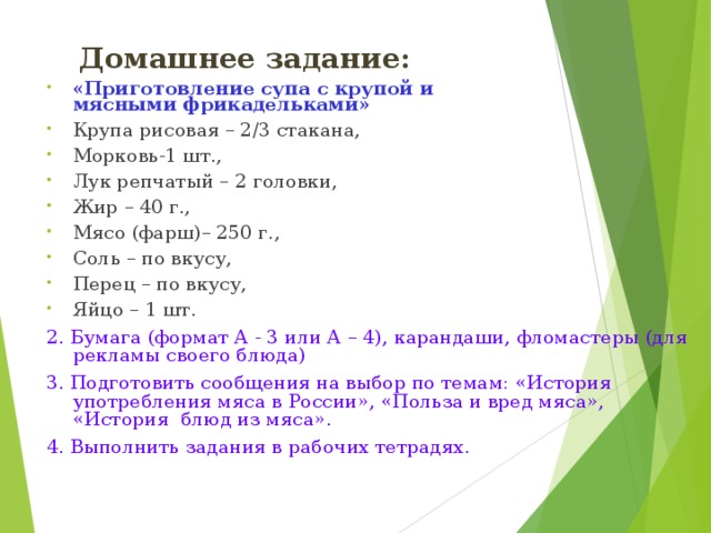 Домашнее задание: «Приготовление супа с крупой и  мясными фрикадельками»  Крупа рисовая – 2/3 стакана, Морковь-1 шт., Лук репчатый – 2 головки, Жир – 40 г., Мясо (фарш)– 250 г., Соль – по вкусу, Перец – по вкусу, Яйцо – 1 шт. 2. Бумага (формат А - 3 или А – 4), карандаши, фломастеры (для рекламы своего блюда) 3. Подготовить сообщения на выбор по темам: «История употребления мяса в России», «Польза и вред мяса», «История блюд из мяса». 4. Выполнить задания в рабочих тетрадях.  