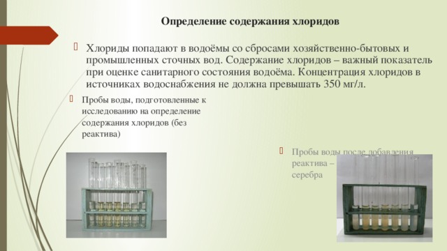 Определение содержания хлоридов  Хлориды попадают в водоёмы со сбросами хозяйственно-бытовых и промышленных сточных вод. Содержание хлоридов – важный показатель при оценке санитарного состояния водоёма. Концентрация хлоридов в источниках водоснабжения не должна превышать 350 мг/л. Пробы воды, подготовленные к исследованию на определение содержания хлоридов (без реактива) Пробы воды после добавления реактива – раствора нитрата серебра 