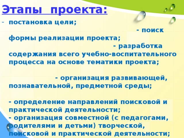 Этапы  проекта: постановка цели; - поиск формы реализации проекта; - разработка содержания всего учебно-воспитательного процесса на основе тематики проекта; - организация развивающей, познавательной, предметной среды;  - определение направлений поисковой и практической деятельности;  - организация совместной (с педагогами, родителями и детьми) творческой, поисковой и практической деятельности; - работа над частями проекта, коррекция; - коллективная реализация проекта, его демонстрация.