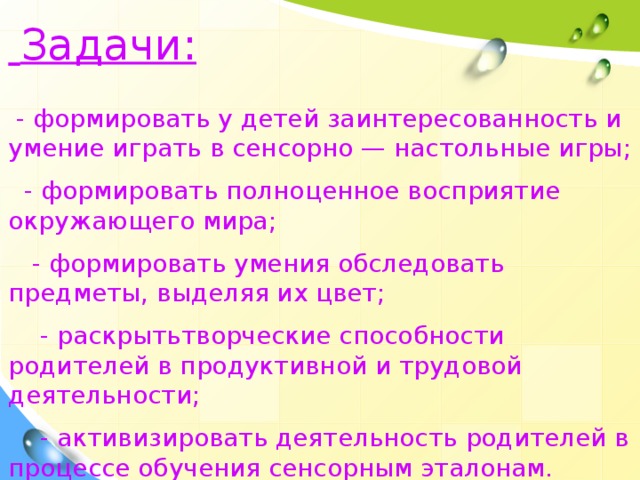 Задачи:   - ф ормировать у детей заинтересованность и умение играть в сенсорно — настольные игры ;  - ф ормировать полноценное восприятие окружающего мира ;  - ф ормировать умения обследовать предметы, выделяя их цвет ;  - р аскрытьтворческие способности родителей в продуктивной и трудовой деятельности ;  - а ктивизировать деятельность родителей в процессе обучения сенсорным эталонам.