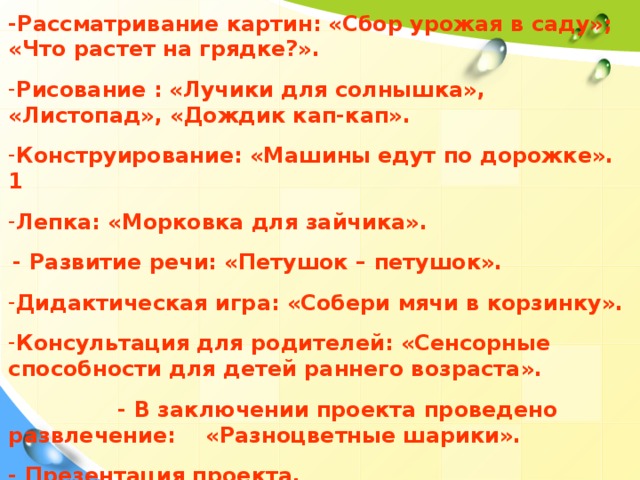 -Рассматривание картин: «Сбор урожая в саду»; «Что растет на грядке?».  Рисование : «Лучики для солнышка», «Листопад», «Дождик кап-кап».  Конструирование: «Машины едут по дорожке». 1  Лепка: «Морковка для зайчика».   - Развитие речи: «Петушок – петушок».  Дидактическая игра: «Собери мячи в корзинку».  Консультация для родителей: «Сенсорные способности для детей раннего возраста».  - В заключении проекта проведено развлечение: «Разноцветные шарики».  - Презентация проекта.