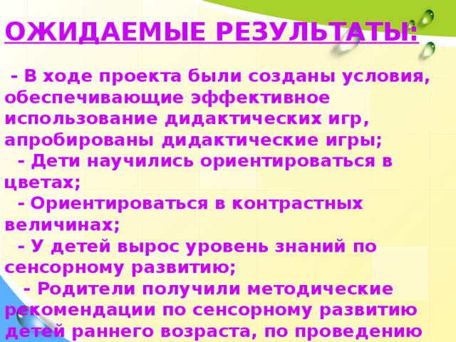 ОЖИДАЕМЫЕ РЕЗУЛЬТАТЫ:   - В ходе проекта были созданы условия, обеспечивающие эффективное использование дидактических игр, апробированы дидактические игры;  - Дети научились ориентироваться в цветах;  - Ориентироваться в контрастных величинах;  - У детей вырос уровень знаний по сенсорному развитию;  - Родители получили методические рекомендации по сенсорному развитию детей раннего возраста, по проведению игр с детьми.