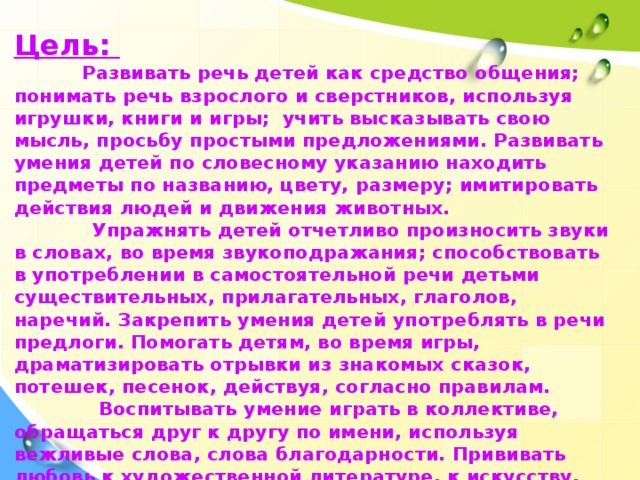 Цель:  Развивать речь детей как средство общения; понимать речь взрослого и сверстников, используя игрушки, книги и игры; учить высказывать свою мысль, просьбу простыми предложениями. Развивать умения детей по словесному указанию находить предметы по названию, цвету, размеру; имитировать действия людей и движения животных.  Упражнять детей отчетливо произносить звуки в словах, во время звукоподражания; способствовать в употреблении в самостоятельной речи детьми существительных, прилагательных, глаголов, наречий. Закрепить умения детей употреблять в речи предлоги. Помогать детям, во время игры, драматизировать отрывки из знакомых сказок, потешек, песенок, действуя, согласно правилам.  Воспитывать умение играть в коллективе, обращаться друг к другу по имени, используя вежливые слова, слова благодарности. Прививать любовь к художественной литературе, к искусству, игре и игрушкам.