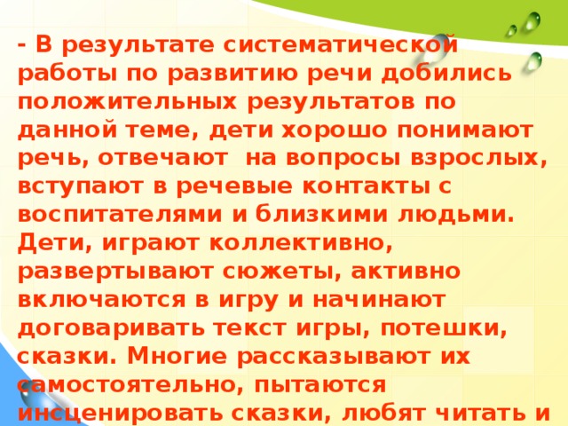 - В результате систематической работы по развитию речи добились положительных результатов по данной теме, дети хорошо понимают речь, отвечают на вопросы взрослых, вступают в речевые контакты с воспитателями и близкими людьми. Дети, играют коллективно, развертывают сюжеты, активно включаются в игру и начинают договаривать текст игры, потешки, сказки. Многие рассказывают их самостоятельно, пытаются инсценировать сказки, любят читать и рассматривать иллюстрации книг.